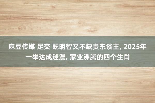 麻豆传媒 足交 既明智又不缺贵东谈主， 2025年一举达成迷漫， 家业沸腾的四个生肖