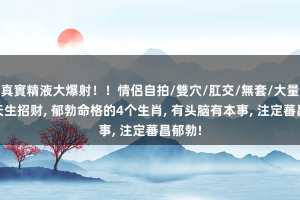 真實精液大爆射！！情侶自拍/雙穴/肛交/無套/大量噴精 天生招财， 郁勃命格的4个生肖， 有头脑有本事， 注定蕃昌郁勃!