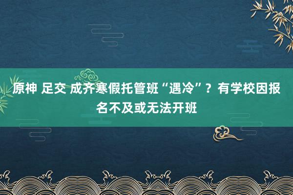 原神 足交 成齐寒假托管班“遇冷”？有学校因报名不及或无法开班