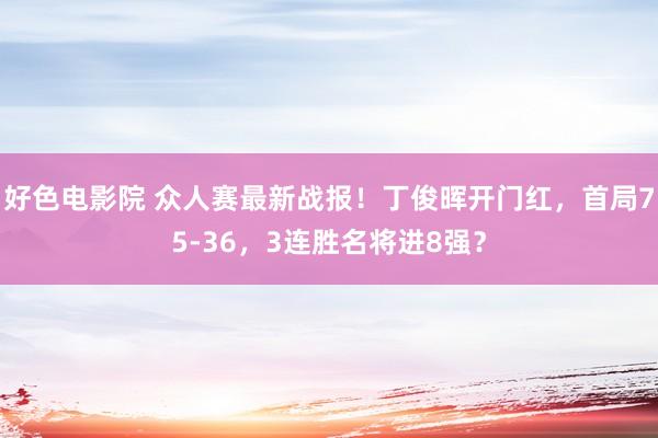 好色电影院 众人赛最新战报！丁俊晖开门红，首局75-36，3连胜名将进8强？