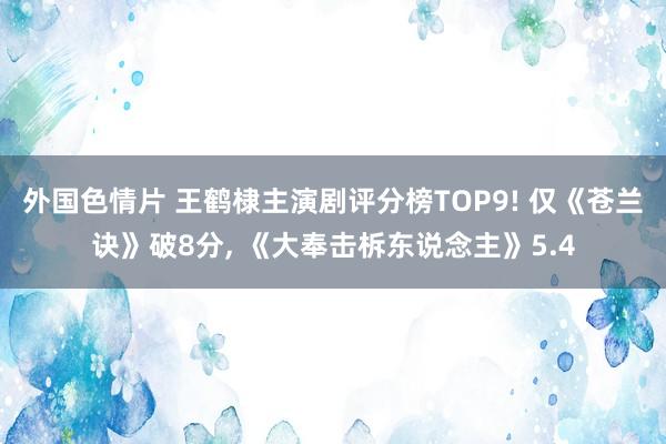 外国色情片 王鹤棣主演剧评分榜TOP9! 仅《苍兰诀》破8分， 《大奉击柝东说念主》5.4