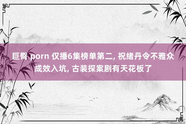 巨臀 porn 仅播6集榜单第二， 祝绪丹令不雅众成效入坑， 古装探案剧有天花板了