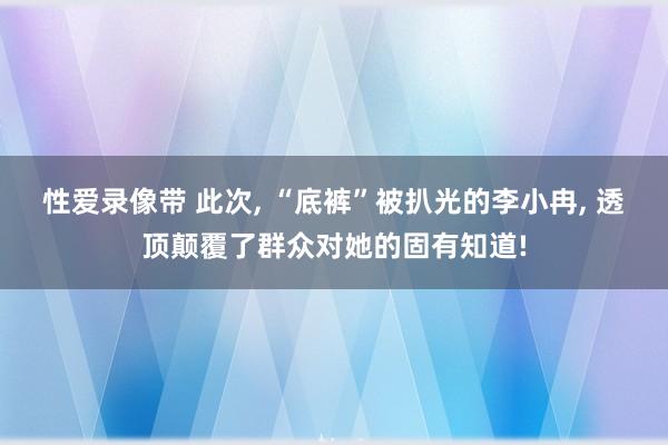 性爱录像带 此次， “底裤”被扒光的李小冉， 透顶颠覆了群众对她的固有知道!