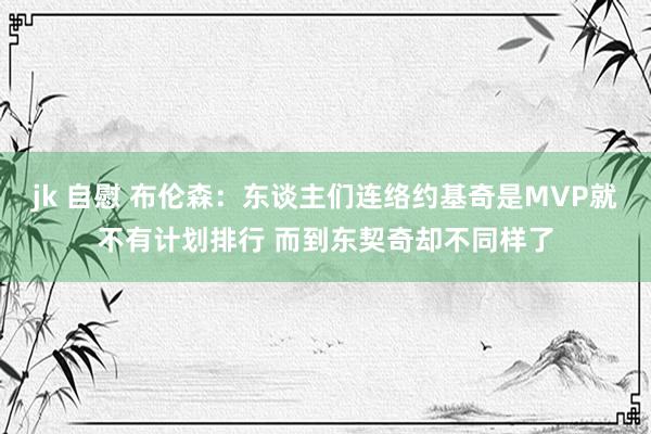 jk 自慰 布伦森：东谈主们连络约基奇是MVP就不有计划排行 而到东契奇却不同样了