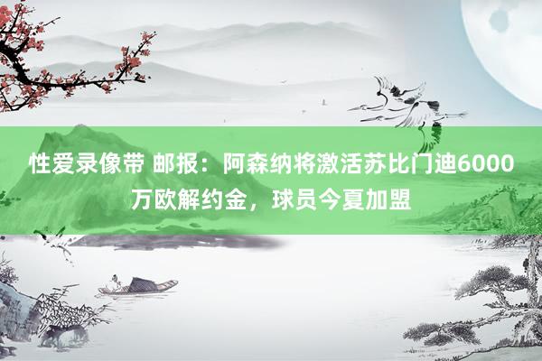 性爱录像带 邮报：阿森纳将激活苏比门迪6000万欧解约金，球员今夏加盟