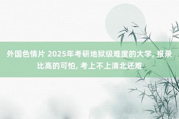 外国色情片 2025年考研地狱级难度的大学， 报录比高的可怕， 考上不上清北还难