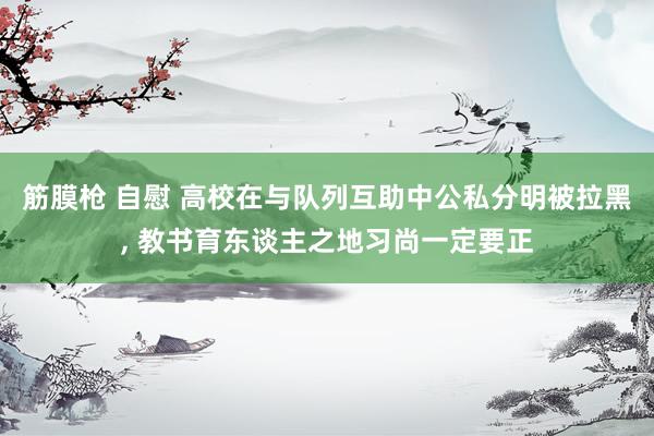 筋膜枪 自慰 高校在与队列互助中公私分明被拉黑， 教书育东谈主之地习尚一定要正