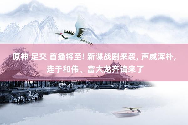 原神 足交 首播将至! 新谍战剧来袭， 声威浑朴， 连于和伟、富大龙齐请来了