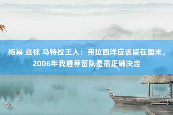 杨幂 丝袜 马特拉王人：弗拉西洋应该留在国米，2006年我遴荐留队是最正确决定