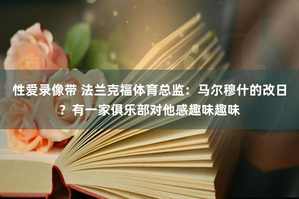 性爱录像带 法兰克福体育总监：马尔穆什的改日？有一家俱乐部对他感趣味趣味