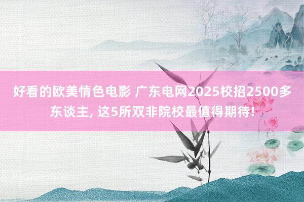 好看的欧美情色电影 广东电网2025校招2500多东谈主， 这5所双非院校最值得期待!