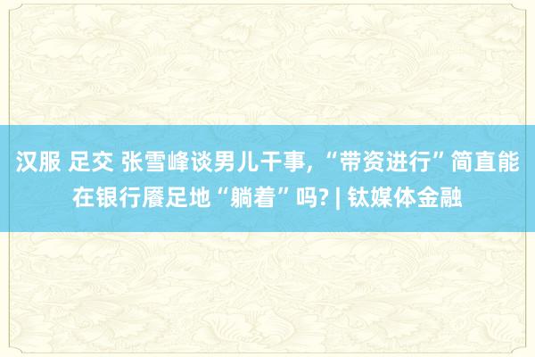 汉服 足交 张雪峰谈男儿干事， “带资进行”简直能在银行餍足地“躺着”吗? | 钛媒体金融