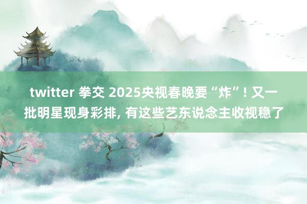 twitter 拳交 2025央视春晚要“炸”! 又一批明星现身彩排， 有这些艺东说念主收视稳了