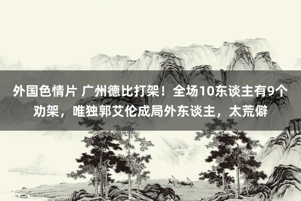 外国色情片 广州德比打架！全场10东谈主有9个劝架，唯独郭艾伦成局外东谈主，太荒僻