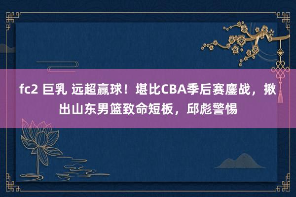 fc2 巨乳 远超赢球！堪比CBA季后赛鏖战，揪出山东男篮致命短板，邱彪警惕