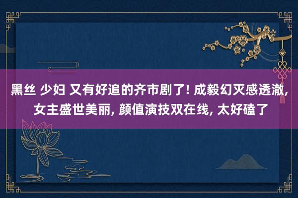 黑丝 少妇 又有好追的齐市剧了! 成毅幻灭感透澈， 女主盛世美丽， 颜值演技双在线， 太好磕了