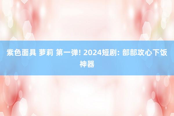 紫色面具 萝莉 第一弹! 2024短剧: 部部攻心下饭神器