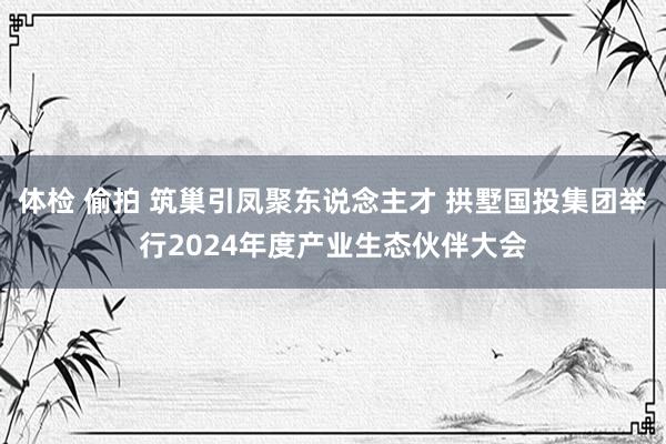 体检 偷拍 筑巢引凤聚东说念主才 拱墅国投集团举行2024年度产业生态伙伴大会