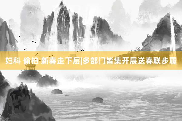 妇科 偷拍 新春走下层|多部门皆集开展送春联步履