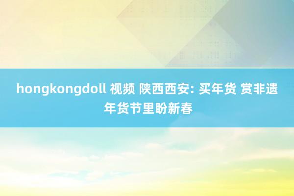 hongkongdoll 视频 陕西西安: 买年货 赏非遗 年货节里盼新春