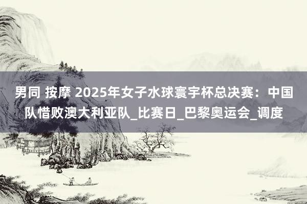 男同 按摩 2025年女子水球寰宇杯总决赛：中国队惜败澳大利亚队_比赛日_巴黎奥运会_调度