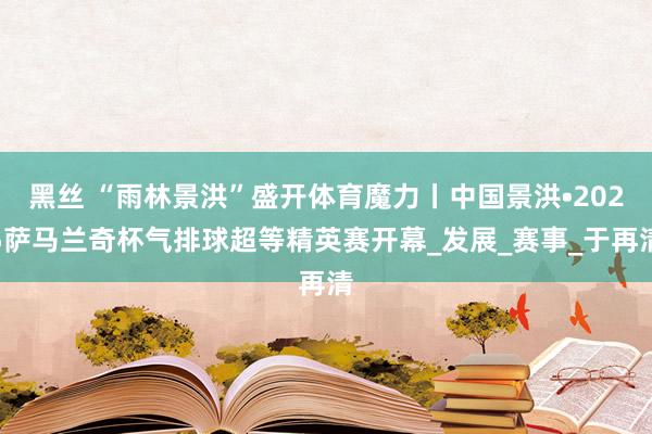 黑丝 “雨林景洪”盛开体育魔力丨中国景洪•2025萨马兰奇杯气排球超等精英赛开幕_发展_赛事_于再清