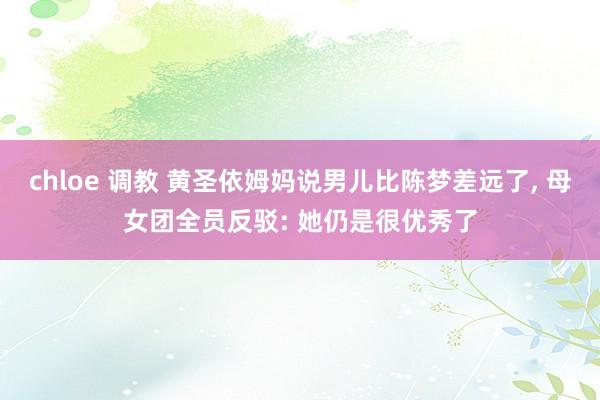chloe 调教 黄圣依姆妈说男儿比陈梦差远了, 母女团全员反驳: 她仍是很优秀了
