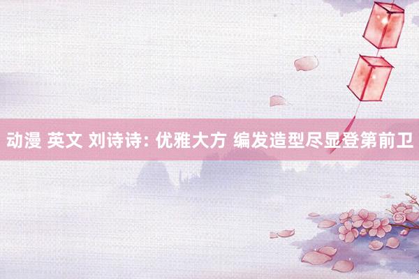 动漫 英文 刘诗诗: 优雅大方 编发造型尽显登第前卫