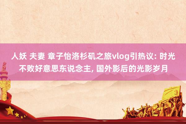 人妖 夫妻 章子怡洛杉矶之旅vlog引热议: 时光不败好意思东说念主, 国外影后的光影岁月