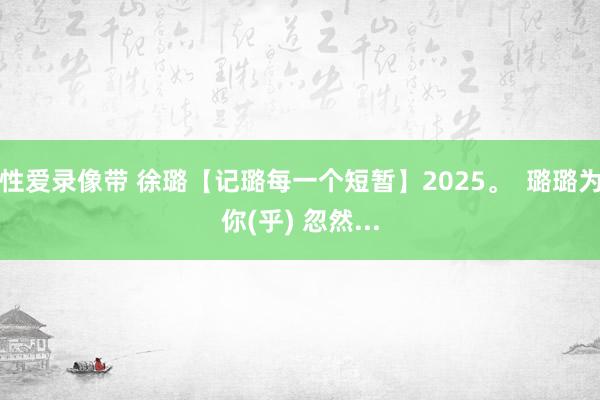性爱录像带 徐璐【记璐每一个短暂】2025。  璐璐为你(乎) 忽然...