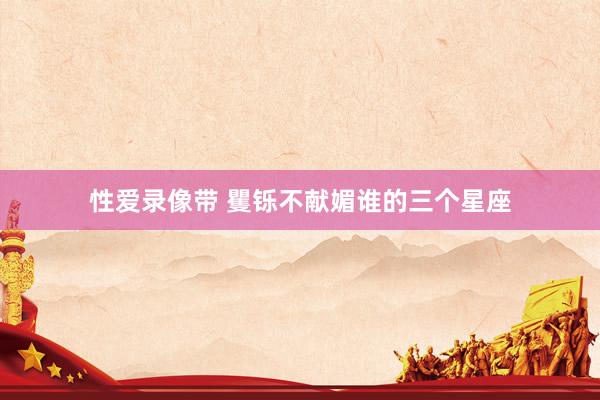 性爱录像带 矍铄不献媚谁的三个星座