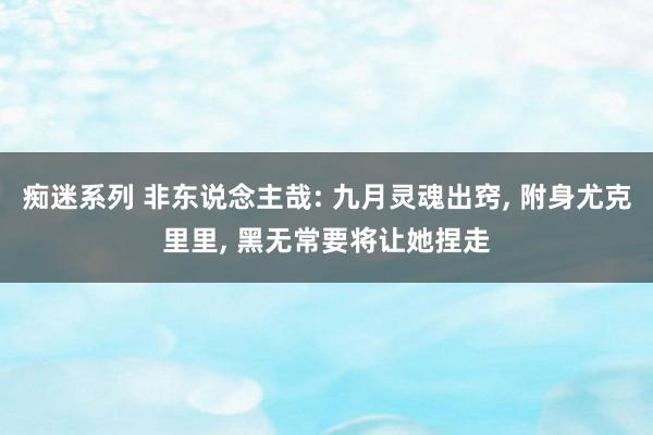 痴迷系列 非东说念主哉: 九月灵魂出窍, 附身尤克里里, 黑无常要将让她捏走
