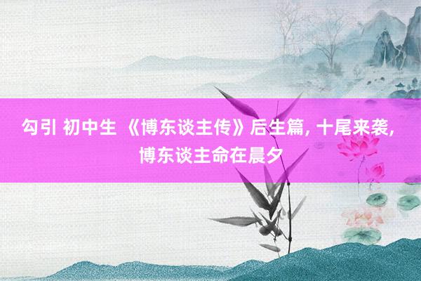 勾引 初中生 《博东谈主传》后生篇, 十尾来袭, 博东谈主命在晨夕